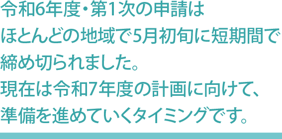 令和6年度・第1次の申請はほとんどの地域で5月初旬に短期間で締め切られました。現在は令和7年度の計画に向けて、準備を進めていくタイミングです。
